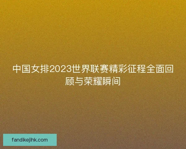 中国女排2023世界联赛精彩征程全面回顾与荣耀瞬间