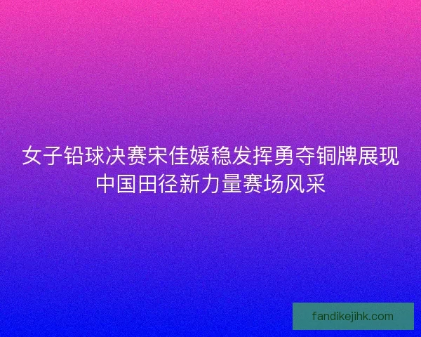女子铅球决赛宋佳媛稳发挥勇夺铜牌展现中国田径新力量赛场风采
