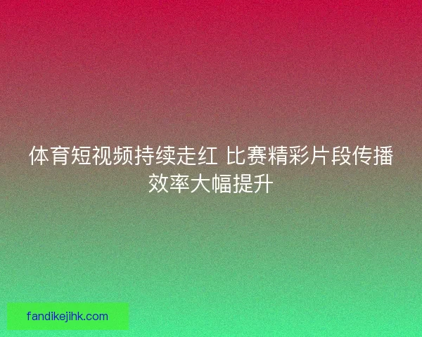 体育短视频持续走红 比赛精彩片段传播效率大幅提升