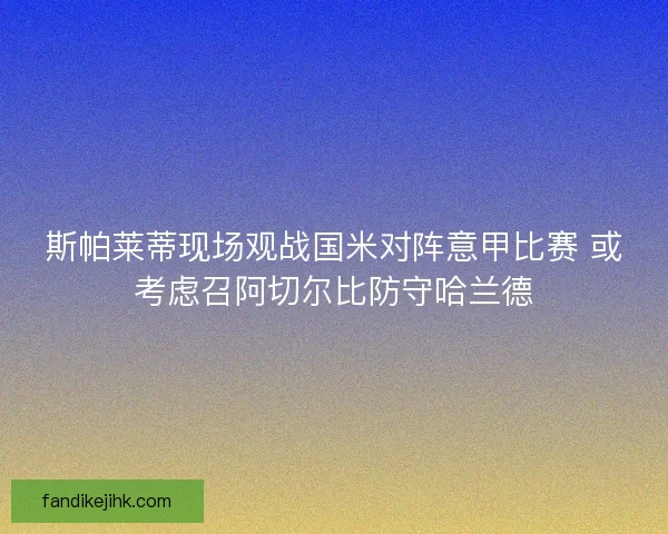 斯帕莱蒂现场观战国米对阵意甲比赛 或考虑召阿切尔比防守哈兰德