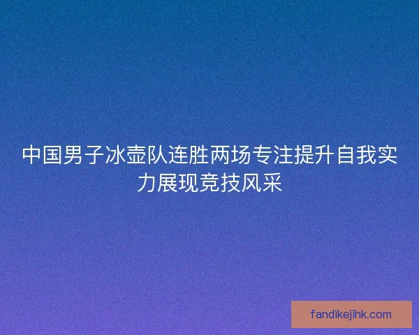 中国男子冰壶队连胜两场专注提升自我实力展现竞技风采