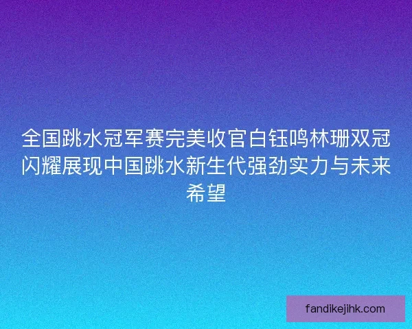 全国跳水冠军赛完美收官白钰鸣林珊双冠闪耀展现中国跳水新生代强劲实力与未来希望
