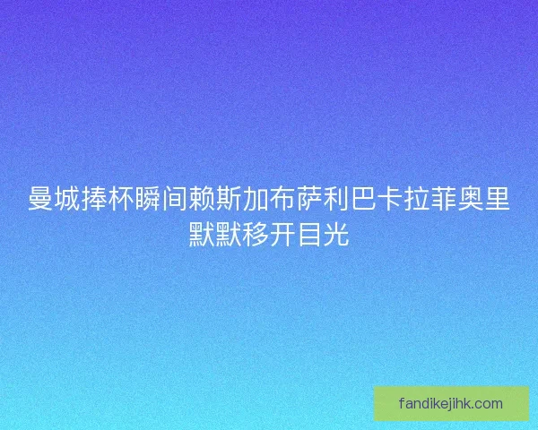 曼城捧杯瞬间赖斯加布萨利巴卡拉菲奥里默默移开目光