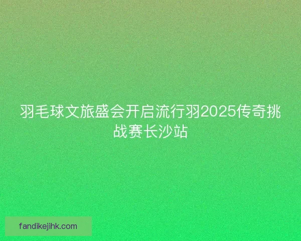 羽毛球文旅盛会开启流行羽2025传奇挑战赛长沙站